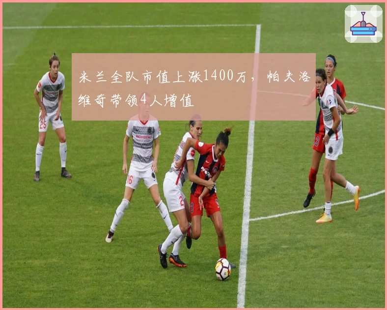 米兰全队市值上涨1400万，帕夫洛维奇带领4人增值