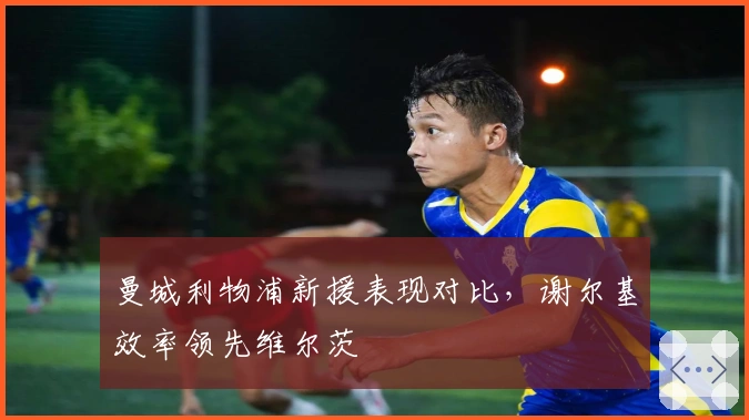 曼城利物浦新援表现对比，谢尔基效率领先维尔茨