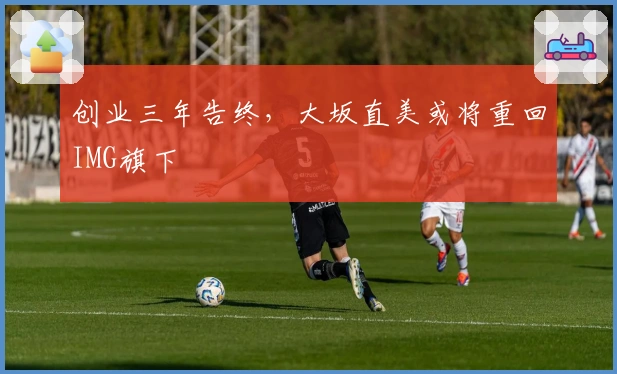 创业三年告终，大坂直美或将重回IMG旗下