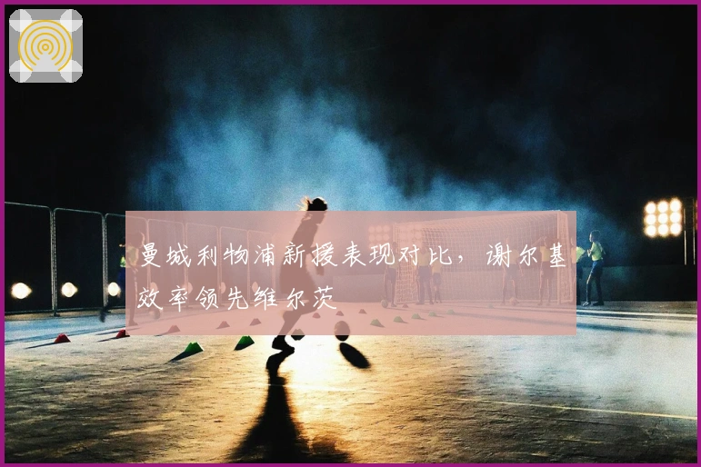 曼城利物浦新援表现对比，谢尔基效率领先维尔茨