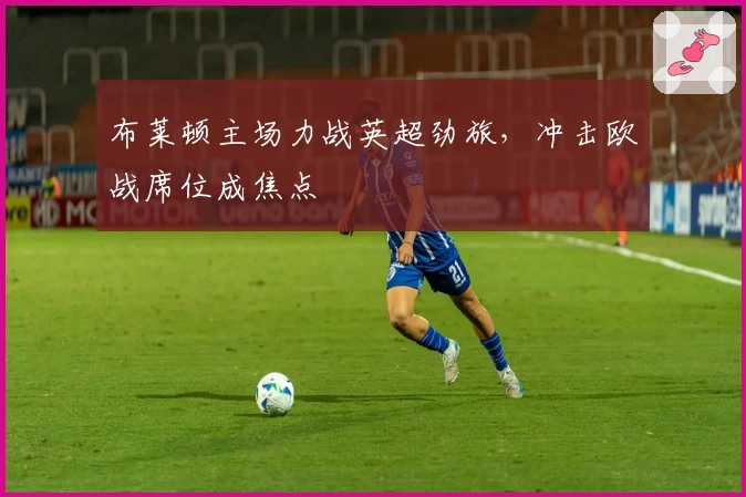布莱顿主场力战英超劲旅，冲击欧战席位成焦点