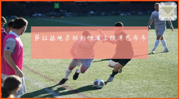 萨拉赫绝杀助利物浦击败津巴布韦