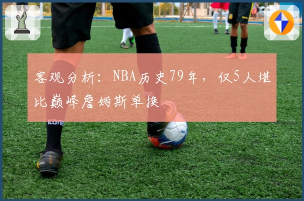 客观分析：NBA历史79年，仅5人堪比巅峰詹姆斯单换