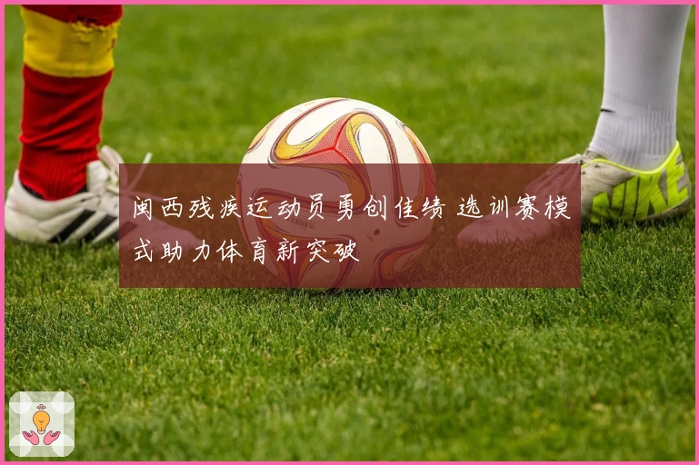 闽西残疾运动员勇创佳绩 选训赛模式助力体育新突破