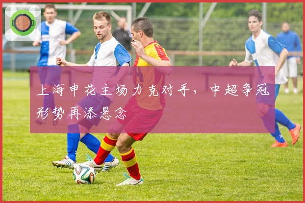 上海申花主场力克对手，中超争冠形势再添悬念