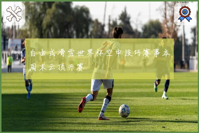 自由式滑雪世界杯空中技巧赛事本周末云顶开赛